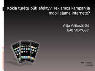 Vilija Vaitkevičiūtė UAB “ADMOBI” Kokia turėtų būti efektyvi reklamos kampanija mobilia ja me internete ? WEB Akademija  2010.09.24 