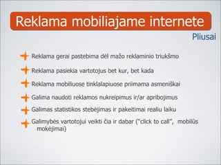 Reklama mobiliajame internete Reklama gerai pastebima dėl mažo reklaminio triukšmo Reklama pasiekia vartotojus be t  kur, bet kada Reklama mobiliuose tinklalapiuose priimama asmeniškai Galima naudoti reklamos nukreipimus ir /ar   ap ribojimus Galimas statistikos stebėjimas ir pakeitimai realiu laiku Galimybės vartotojui veikti čia ir dabar (“click to call”,  mobilūs mokėjimai) Pliusai 