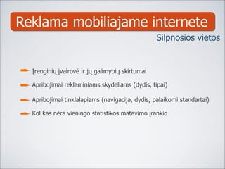 Reklama mobiliajame internete Įrenginių įvairovė ir jų galimybių skirtumai Apribojimai reklaminiams skydeliams (dydis, tipai) Apribojimai tinklalapiams (navigacija, dydis, palaikomi standartai) Kol kas nėra vieningo statistikos matavimo įrankio Silpnosios vietos 
