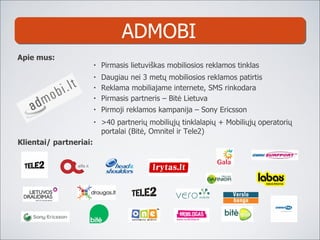 ADMOBI Daugiau nei 3 met ų mobiliosios reklamos patirtis Pirmasis partneris – Bitė Lietuva Pirmoji reklamos kampanija – Sony Ericsson >40 partnerių  mobili ųjų tinklalapių + Mobiliųjų operatorių portalai (Bitė, Omnitel ir Tele 2 ) Pirmasis lietuviškas m obiliosios reklamos tinklas Apie mus: Klientai/ partneriai: Reklama mobiliajame internete, SMS rinkodara 