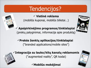 Tendencijos ? Vietinė reklama ( mobilūs kuponai, mobilūs bilietai …) Apsipirkinėjimo programos/tinklalapiai  ( prekių palyginimai ,  informacija apie produktą ) Prekės ženklų aplikacijos/tinklalapiai  ( “branded applications/mobile sites” ) Integracija su lauko/kitų kanalų reklamomis ( “ augmented reality ”, QR kodai) Mobilūs mokėjimai 