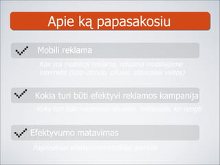 Apie ką papasakosiu Kas yra mobilioji reklama, reklama mobiliajame  internete (kaip atrodo, pliusai, silpnosios vietos) Mobili reklama Efektyvumo matavimas Pagrindiniai efektyvumo rodikliai, įrankiai Kokia turi būti efektyvi reklamos kampanija Koks turi būti reklaminis skydelis, tinklalapis, ko vengti 