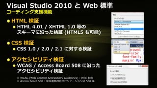 Visual Studio 2010 と Web 標準
コーディング支援機能

 HTML 検証
  HTML 4.01 / XHTML 1.0 等の
  スキーマに沿った検証 (HTML5 も可能)

 CSS 検証
  CSS 1.0 / 2.0 / 2.1 に対する検証

 アクセシビリティ検証
  WCAG / Access Board 508 に沿った
  アクセシビリティ検証
  ※ WCAG (Web Content Accessibility Guidelines) : W3C 勧告
  ※ Access Board 508 : 米国連邦政府ハビリテーション法 508 条
 
