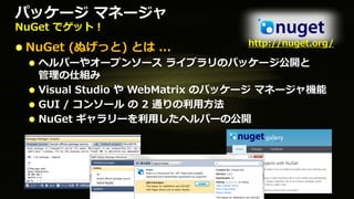 パッケージ マネージャ
NuGet でゲット！
                               http://nuget.org/
 NuGet (ぬげっと) とは ...
  ヘルパーやオープンソース ライブラリのパッケージ公開と
  管理の仕組み
  Visual Studio や WebMatrix のパッケージ マネージャ機能
  GUI / コンソール の 2 通りの利用方法
  NuGet ギャラリーを利用したヘルパーの公開
 