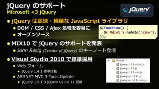 jQuery のサポート
Microsoft <3 jQuery

 jQuery は高速・軽量な JavaScript ライブラリ
    DOM / CSS / Ajax 処理を容易に                $(function() {
                                             $('#div1').fadeIn('slow');
    オープンソース                                });

 MIX10 で jQuery のサポートを発表
    John Resig   (Creator of jQuery)   のキーノート登壇
 Visual Studio 2010 で標準採用
    Web フォーム
      jQuery 1.4.1 標準搭載
    ASP.NET MVC 3 Tools Update
      jQuery 1.5.1 & jQuery UI 1.8.11 搭載
 