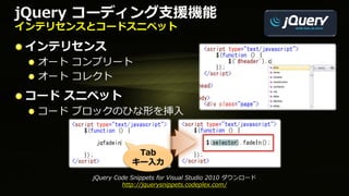 jQuery コーディング支援機能
インテリセンスとコードスニペット

 インテリセンス
  オート コンプリート
  オート コレクト
 コード スニペット
  コード ブロックのひな形を挿入


                    Tab
                   キー入力
       jQuery Code Snippets for Visual Studio 2010 ダウンロード
                http://jquerysnippets.codeplex.com/
 