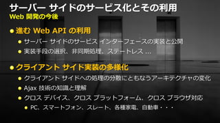 サーバー サイドのサービス化とその利用
Web 開発の今後

 進む Web API の利用
  サーバー サイドのサービス インターフェースの実装と公開
  実装手段の選択、非同期処理、ステートレス ...

 クライアント サイド実装の多様化
  クライアント サイドへの処理の分散にともなうアーキテクチャの変化
  Ajax 技術の知識と理解
  クロス デバイス、クロス プラットフォーム、クロス ブラウザ対応
   PC、スマートフォン、スレート、各種家電、自動車・・・
 
