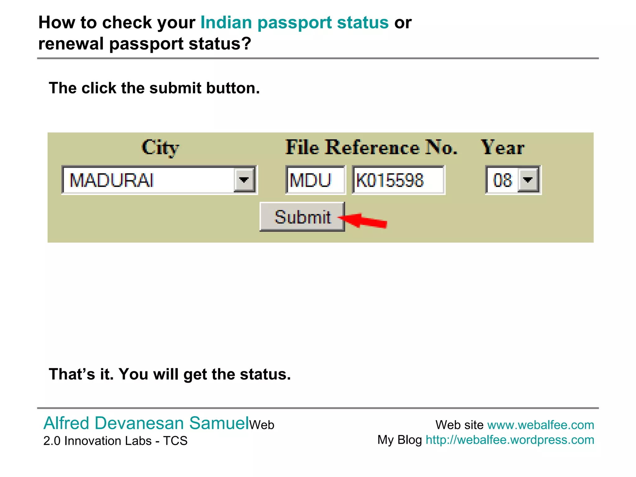 How to check your  Indian passport status  or  renewal passport status? Alfred Devanesan Samuel Web 2.0 Innovation Labs - TCS Web site  www.webalfee.com   My Blog  http://webalfee.wordpress.com   The click the submit button.  That’s it. You will get the status.  