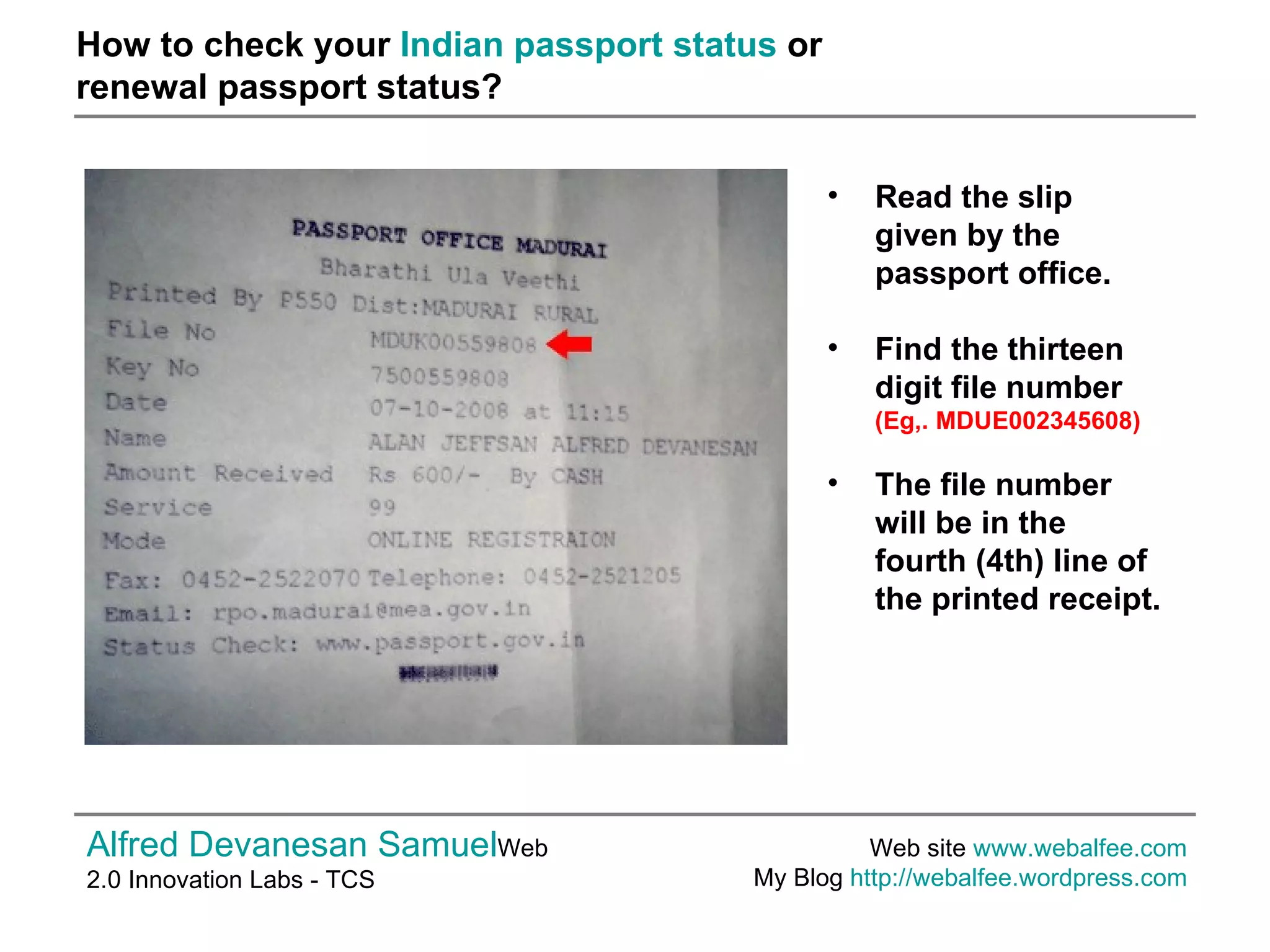 How to check your  Indian passport status  or  renewal passport status? Alfred Devanesan Samuel Web 2.0 Innovation Labs - TCS Web site  www.webalfee.com   My Blog  http://webalfee.wordpress.com   Read the slip given by the passport office.   Find the thirteen digit file number  (Eg,. MDUE002345608)  The file number will be in the fourth (4th) line of the printed receipt.   
