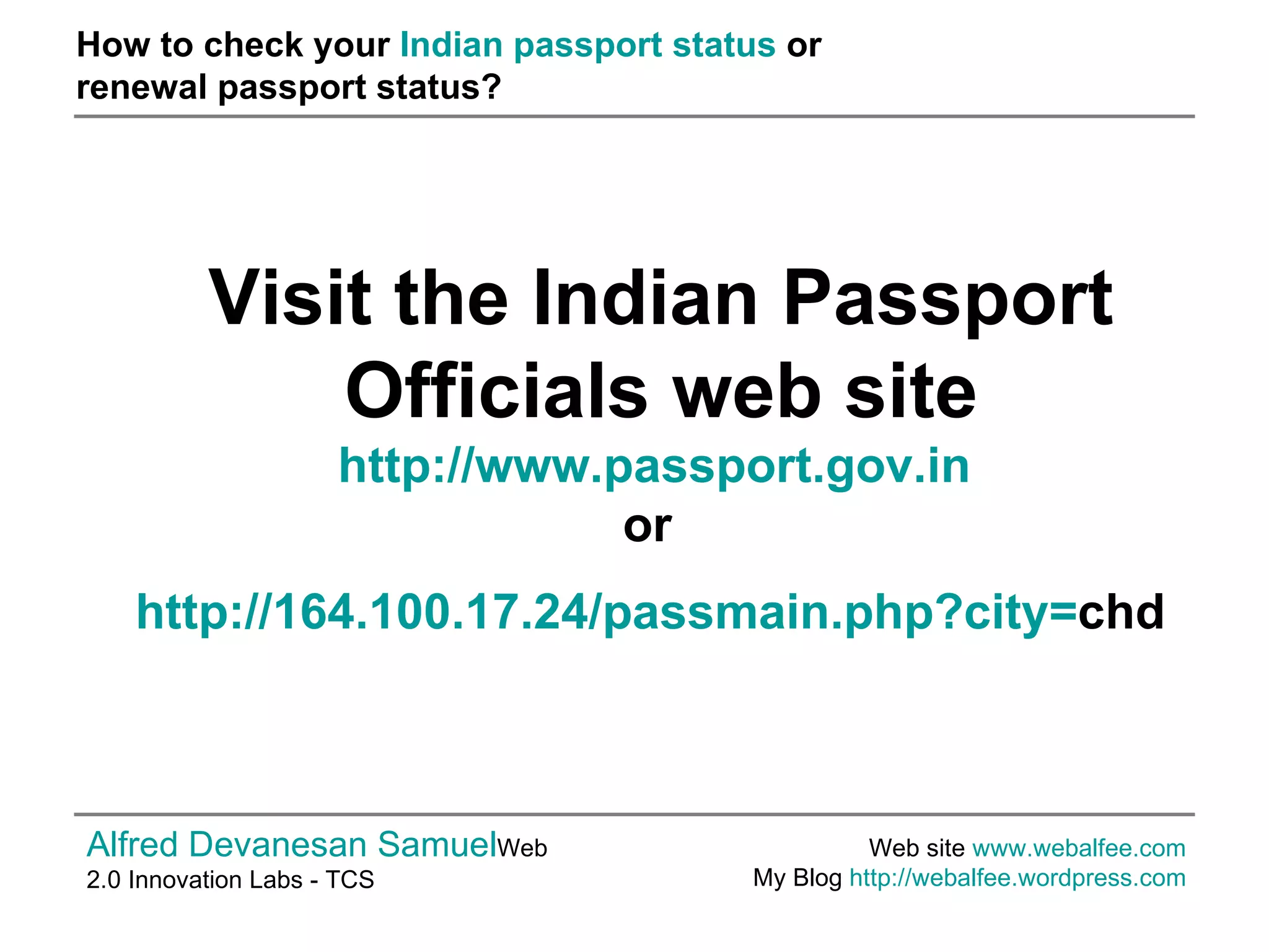 How to check your  Indian passport status  or  renewal passport status? Alfred Devanesan Samuel Web 2.0 Innovation Labs - TCS Web site  www.webalfee.com   My Blog  http://webalfee.wordpress.com   Visit the Indian Passport Officials web site http://www.passport.gov.in   or   http://164.100.17.24/passmain.php?city= chd   