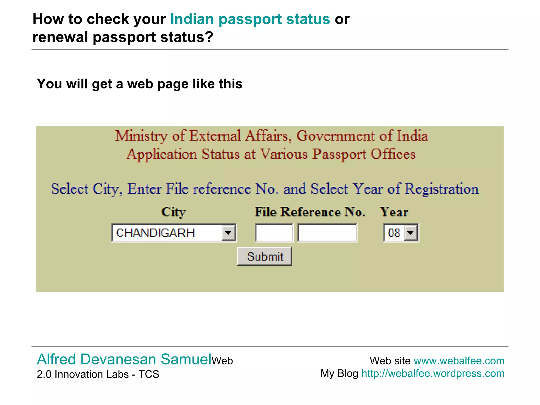 How to check your  Indian passport status  or  renewal passport status? Alfred Devanesan Samuel Web 2.0 Innovation Labs - TCS Web site  www.webalfee.com   My Blog  http://webalfee.wordpress.com   You will get a web page like this   