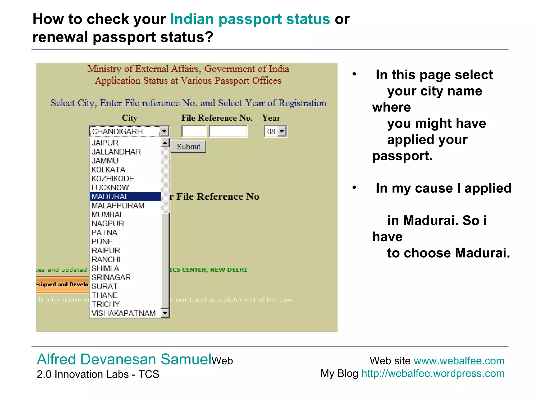 How to check your  Indian passport status  or  renewal passport status? Alfred Devanesan Samuel Web 2.0 Innovation Labs - TCS Web site  www.webalfee.com   My Blog  http://webalfee.wordpress.com   In this page select    your city name where    you might have    applied your passport. In my cause I applied    in Madurai. So i have    to choose Madurai.  