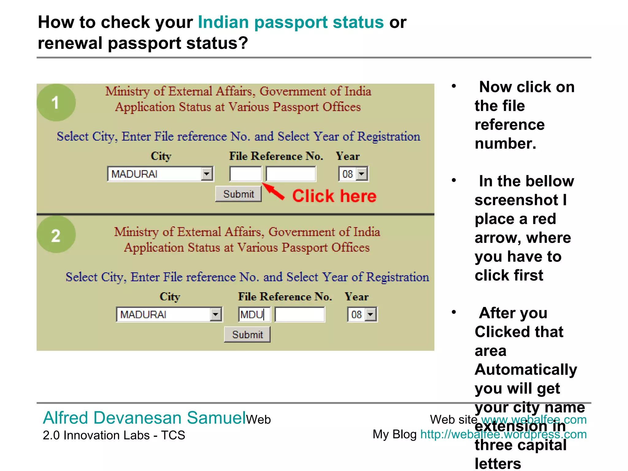 How to check your  Indian passport status  or  renewal passport status? Alfred Devanesan Samuel Web 2.0 Innovation Labs - TCS Web site  www.webalfee.com   My Blog  http://webalfee.wordpress.com   Now click on the file reference number. In the bellow screenshot I place a red arrow, where you have to click first After you Clicked that area Automatically you will get your city name extension in three capital letters   
