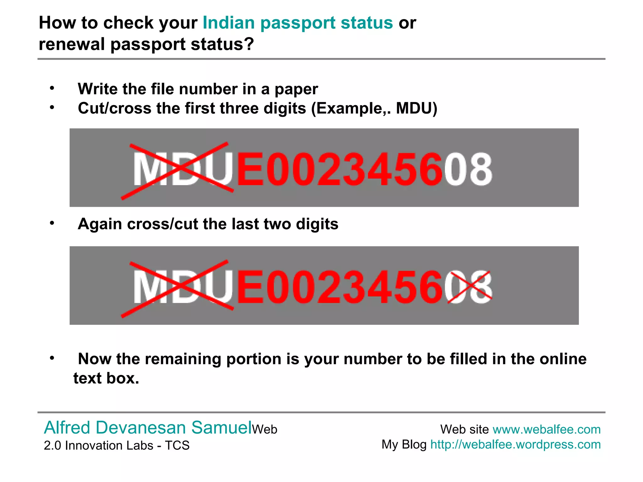 How to check your  Indian passport status  or  renewal passport status? Alfred Devanesan Samuel Web 2.0 Innovation Labs - TCS Web site  www.webalfee.com   My Blog  http://webalfee.wordpress.com   Write the file number in a paper Cut/cross the first three digits (Example,. MDU) Again cross/cut the last two digits   Now the remaining portion is your number to be filled in the online text box.   