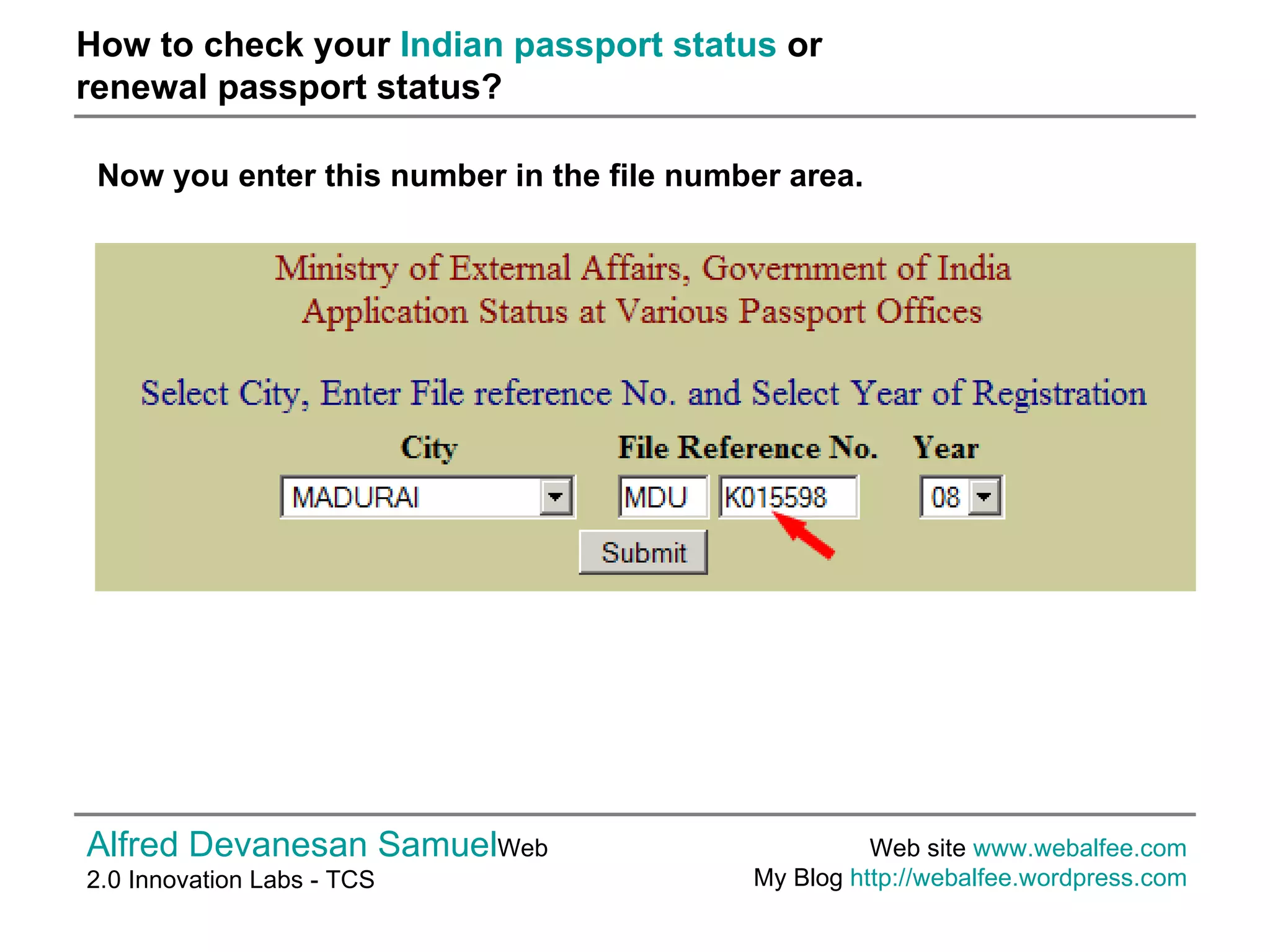 How to check your  Indian passport status  or  renewal passport status? Alfred Devanesan Samuel Web 2.0 Innovation Labs - TCS Web site  www.webalfee.com   My Blog  http://webalfee.wordpress.com   Now you enter this number in the file number area.  