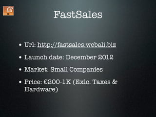 FastSales

• Url: http://fastsales.webali.biz
• Launch date: December 2012
• Market: Small Companies
• Price: €200-1K (Exlc. Taxes &
  Hardware)
 