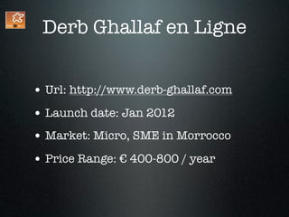 Derb Ghallaf en Ligne


• Url: http://www.derb-ghallaf.com
• Launch date: Jan 2012
• Market: Micro, SME in Morrocco
• Price Range: € 400-800 / year
 