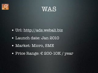 WAS


• Url: http://ads.webali.biz
• Launch date: Jan 2010
• Market: Micro, SME
• Price Range: € 200-10K / year
 