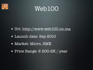Web100


• Url: http://www.web100.on.ma
• Launch date: Sep 2010
• Market: Micro, SME
• Price Range: € 200-2K / year
 