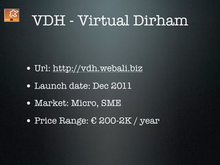 VDH - Virtual Dirham


• Url: http://vdh.webali.biz
• Launch date: Dec 2011
• Market: Micro, SME
• Price Range: € 200-2K / year
 