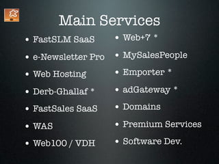 Main Services
• FastSLM SaaS     • Web+7 *
• e-Newsletter Pro • MySalesPeople
• Web Hosting      • Emporter *
• Derb-Ghallaf *   • adGateway *
• FastSales SaaS   • Domains
• WAS              • Premium Services
• Web100 / VDH     • Software Dev.
 