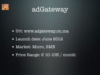 adGateway


• Url: www.adgateway.on.ma
• Launch date: June 2012
• Market: Micro, SME
• Price Range: € 10-10K / month
 