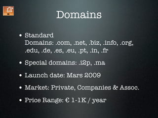 Domains
• Standard
  Domains: .com, .net, .biz, .info, .org,
  .edu, .de, .es, .eu, .pt, .in, .fr
• Special domains: .i2p, .ma
• Launch date: Mars 2009
• Market: Private, Companies & Assoc.
• Price Range: € 1-1K / year
 