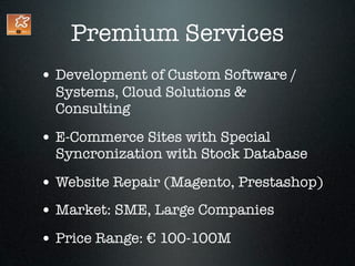 Premium Services
• Development of Custom Software /
  Systems, Cloud Solutions &
  Consulting

• E-Commerce Sites with Special
  Syncronization with Stock Database

• Website Repair (Magento, Prestashop)
• Market: SME, Large Companies
• Price Range: € 100-100M
 