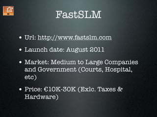 FastSLM

• Url: http://www.fastslm.com
• Launch date: August 2011
• Market: Medium to Large Companies
  and Government (Courts, Hospital,
  etc)
• Price: €10K-30K (Exlc. Taxes &
  Hardware)
 