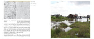 as well as for fishing access, allow for sediment
to be removed faster from the depths of the land.
This creates more edge area for the interaction
between land and water. This line has become
blurrier as land turns to marsh and marsh turns
to water. Within Leeville land is less solid earth
and more saturated mud. Exploring methods of
occupation within Leeville could provide a case
study for other similar coastal cities.
Since the construction of the Elevated Highway
in 2009, Leeville has been economically
bypassed by the oil industry while having still
been impacted by the industries canal presence.
Many residents have continued to move away
from the area, as there is no school, post office
or political boundary still associated with this
land outside the levee.
According to the 2012 Louisiana Coastal Master
Plan Leeville is slated to become salt marsh
and to be gifted to the encroaching sea. These
marsh restoration projects work to protect the
area as a whole.
marshes around Leeville. This lack of sediment
replenishment is allowing erosion to continue
unhindered.
In 1930, oil was found in Leeville, which led to a
large boom and increased industry in the town
once focused on orange groves. The opening
of Port Fourchon in 1960, now the largest oil
port in the United States, followed this increase
in oil industry in southern Louisiana. Access to
Port Fourchon is now protected by the Elevated
Highway. In 2008, during Hurricane Ike, water
washed out LA-1, cutting off access through
Leeville. In 2009, construction on the elevated
portion of the highway began. The highway
currently cuts off Leeville from any potential
through traffic. The expansion plan for the
elevated highway is planned to run past the
levee system completely cutting off Leeville from
dry land. An industry that once brought fortune
to Leeville now aids in its downfall.
Canalization is speeding up the process of
subsidence outside of the Golden Meadow levee
system. These canals cut by the early oil industry,
Leeville, Louisiana
USGS Plate 1935
Leeville 1:24000 scale
USGS Plate 1994
Leeville 1:24000 scale
 