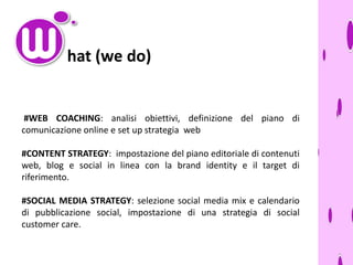 hat (we do)

#WEB COACHING: analisi obiettivi, definizione del piano di
comunicazione online e set up strategia web
#CONTENT STRATEGY: impostazione del piano editoriale di contenuti
web, blog e social in linea con la brand identity e il target di
riferimento.
#SOCIAL MEDIA STRATEGY: selezione social media mix e calendario
di pubblicazione social, impostazione di una strategia di social
customer care.

 