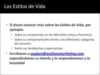 Los Estilos de Vida


 Si desea conocer más sobre los Estilos de Vida, por
  ejemplo:
    Sobre su composición en las diferentes Limas y Provincias
    Sobre su comportamiento frente a las diferentes categorías
     de consumo
    Sobre sus tendencias y expectativas
 Escríbanos a vaubert@arellanomarketing.com
  exponiéndonos su interés y le responderemos a la
  brevedad

                                                                  17
 
