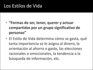 Los Estilos de Vida


 “Formas de ser, tener, querer y actuar
  compartidas por un grupo significativo de
  personas”
 El Estilo de Vida determina cómo se gasta, qué
  tanta importancia se le asigna al dinero, la
  orientación al ahorro o gasto, las elecciones
  racionales o emocionales, la tendencia a la
  búsqueda de información, etc.

                                                   4
 