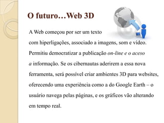 O futuro…Web 3DA Web começou por ser um texto com hiperligações, associado a imagens, som e vídeo.Permitiu democratizar a publicação on-line e o acesoa informação. Se os cibernautas aderirem a essa novaferramenta, será possível criar ambientes 3D para websites, oferecendo uma experiência como a do Google Earth – ousuário navega pelas páginas, e os gráficos vão alterandoem tempo real.