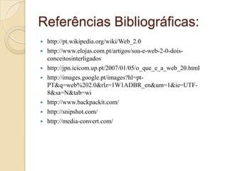 Referências Bibliográficas:http://pt.wikipedia.org/wiki/Web_2.0http://www.elojas.com.pt/artigos/soa-e-web-2-0-dois-conceitosinterligadoshttp://jpn.icicom.up.pt/2007/01/05/o_que_e_a_web_20.htmlhttp://images.google.pt/images?hl=pt-PT&q=web%202.0&rlz=1W1ADBR_en&um=1&ie=UTF-8&sa=N&tab=wihttp://www.backpackit.com/http://snipshot.com/http://media-convert.com/