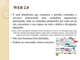 WEB 2.0É uma plataforma que comunica e partilha conteúdos e serviços, potenciando uma verdadeira arquitectura participada, onde os conteúdos produzidos por cada um de nós, encontram o seu espaço na rede e obtêm a divulgação adequada. Assim, a Web com apenas conteúdo in-house desaparece em favor de uma página que, para além do conteúdo de produção própria, pode incluir conteúdos externos, como artigos de agências noticiosas, fotografias,  calendários, notas, estatísticas dos utilizadores, etc.Não tem fronteiras bem definidas,Podem ser associados vários conceitos 