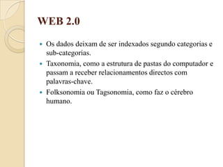 WEB 2.0Os dados deixam de ser indexados segundo categorias e sub-categorias.Taxonomia, como a estrutura de pastas do computador e passam a receber relacionamentos directos com palavras-chave.Folksonomia ou Tagsonomia, como faz o cérebro humano.