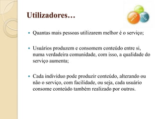 Utilizadores…Quantas mais pessoas utilizarem melhor é o serviço;Usuários produzem e consomem conteúdo entre si, numa verdadeira comunidade, com isso, a qualidade do serviço aumenta;Cada individuo pode produzir conteúdo, alterando ou não o serviço, com facilidade, ou seja, cada usuário consome conteúdo também realizado por outros.