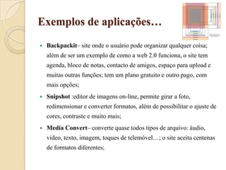 Exemplos de aplicações…Backpackit– site onde o usuário pode organizar qualquer coisa; além de ser um exemplo de como a web 2.0 funciona, o site tem agenda, bloco de notas, contacto de amigos, espaço para upload e muitas outras funções; tem um plano gratuito e outro pago, com mais opções;Snipshot:editor de imagens on-line, permite girar a foto, redimensionar e converter formatos, além de possibilitar o ajuste de cores, contraste e muito mais;Media Convert– converte quase todos tipos de arquivo: áudio, vídeo, texto, imagem, toques de telemóvel…; o site aceita centenas de formatos diferentes;