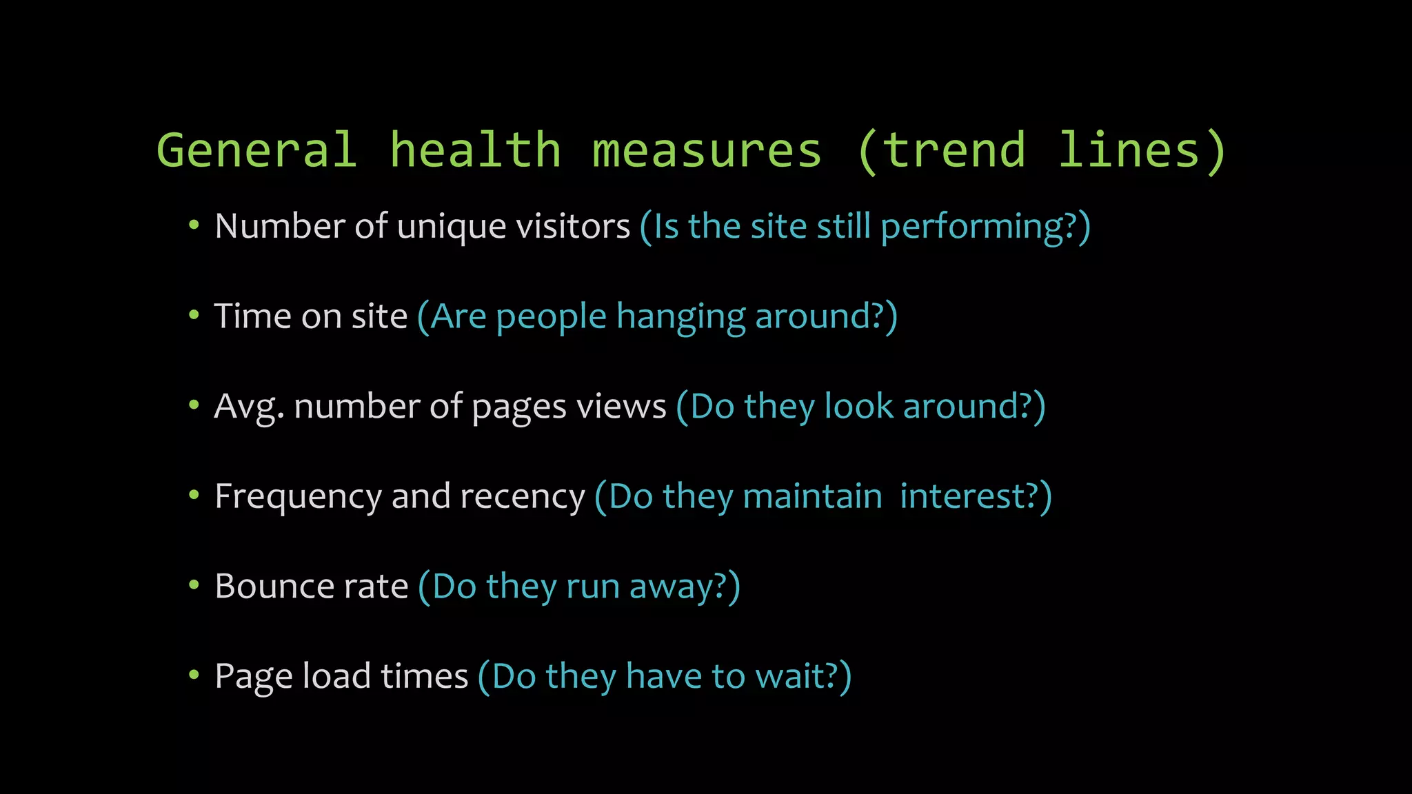 General health measures (trend lines)
• Number of unique visitors (Is the site still performing?)
• Time on site (Are people hanging around?)
• Avg. number of pages views (Do they look around?)
• Frequency and recency (Do they maintain interest?)
• Bounce rate (Do they run away?)
• Page load times (Do they have to wait?)
 