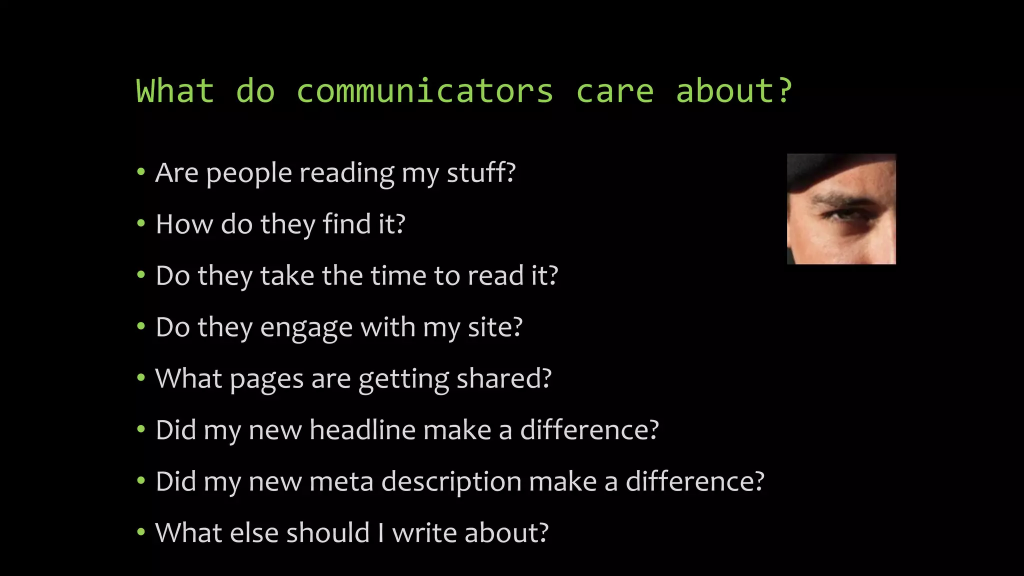 What do communicators care about?
• Are people reading my stuff?
• How do they find it?
• Do they take the time to read it?
• Do they engage with my site?
• What pages are getting shared?
• Did my new headline make a difference?
• Did my new meta description make a difference?
• What else should I write about?
 