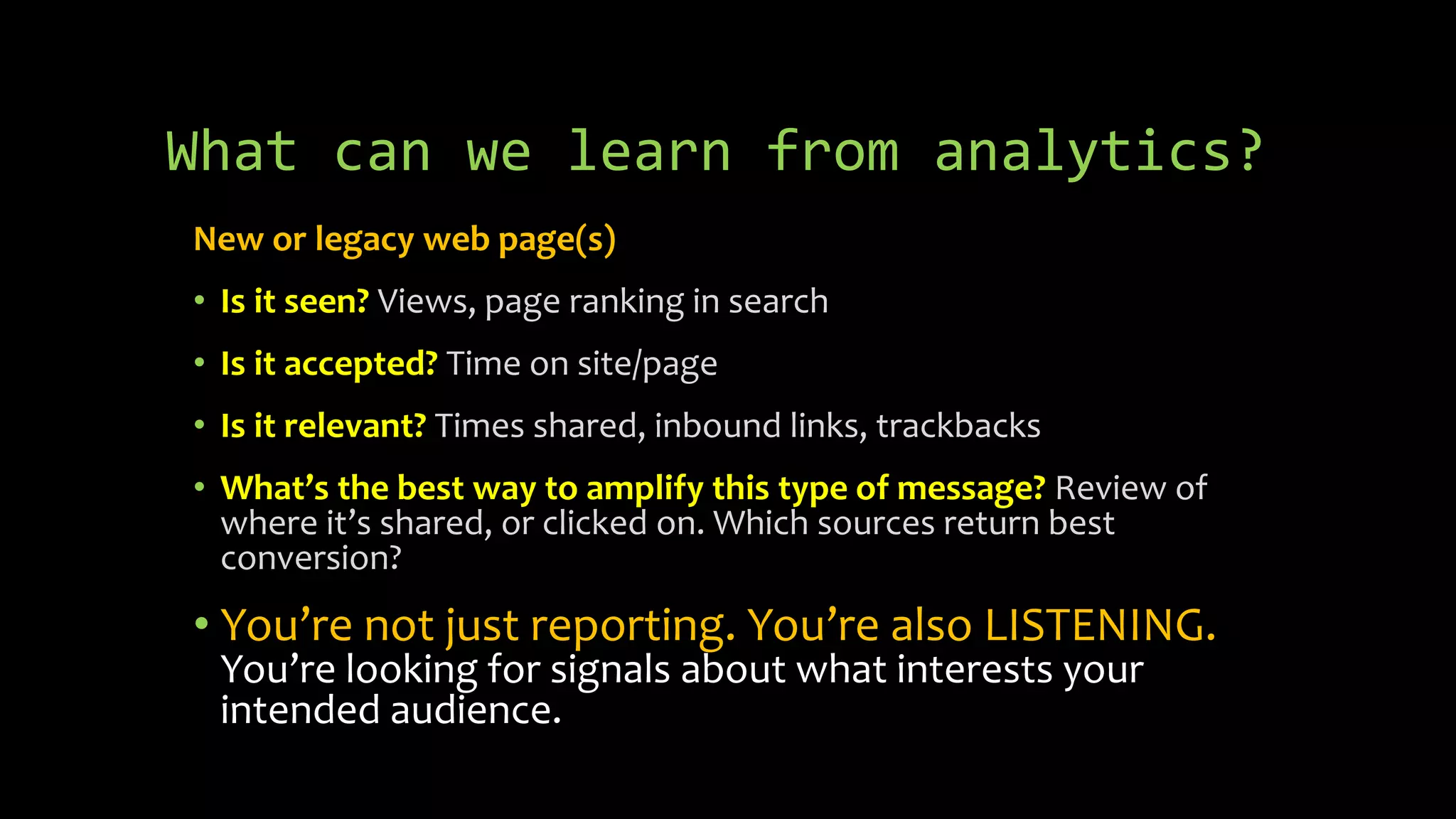What can we learn from analytics?
New or legacy web page(s)
• Is it seen? Views, page ranking in search
• Is it accepted? Time on site/page
• Is it relevant? Times shared, inbound links, trackbacks
• What’s the best way to amplify this type of message? Review of
where it’s shared, or clicked on. Which sources return best
conversion?
• You’re not just reporting. You’re also LISTENING.
You’re looking for signals about what interests your
intended audience.
 