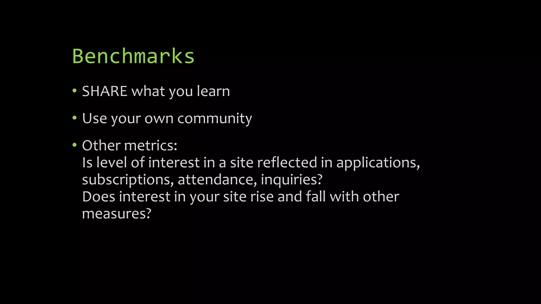 Benchmarks
• SHARE what you learn
• Use your own community
• Other metrics:
Is level of interest in a site reflected in applications,
subscriptions, attendance, inquiries?
Does interest in your site rise and fall with other
measures?
 