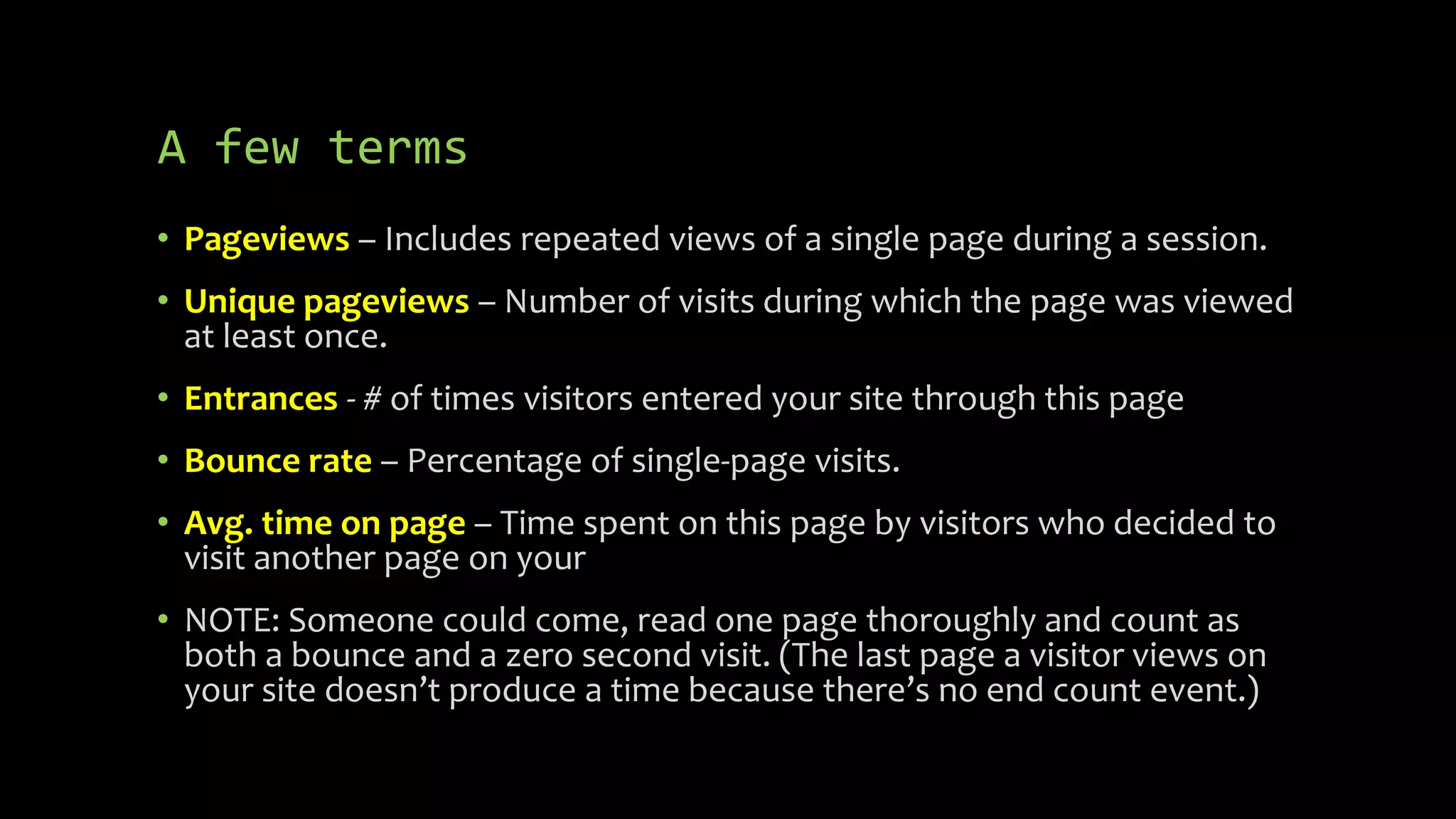 A few terms
• Pageviews – Includes repeated views of a single page during a session.
• Unique pageviews – Number of visits during which the page was viewed
at least once.
• Entrances - # of times visitors entered your site through this page
• Bounce rate – Percentage of single-page visits.
• Avg. time on page – Time spent on this page by visitors who decided to
visit another page on your
• NOTE: Someone could come, read one page thoroughly and count as
both a bounce and a zero second visit. (The last page a visitor views on
your site doesn’t produce a time because there’s no end count event.)
 