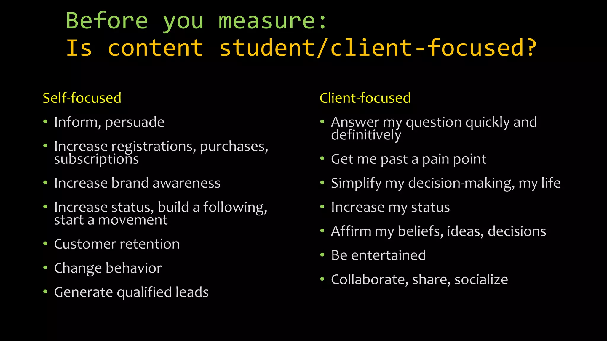 Before you measure:
Is content student/client-focused?
Self-focused
• Inform, persuade
• Increase registrations, purchases,
subscriptions
• Increase brand awareness
• Increase status, build a following,
start a movement
• Customer retention
• Change behavior
• Generate qualified leads
Client-focused
• Answer my question quickly and
definitively
• Get me past a pain point
• Simplify my decision-making, my life
• Increase my status
• Affirm my beliefs, ideas, decisions
• Be entertained
• Collaborate, share, socialize
 