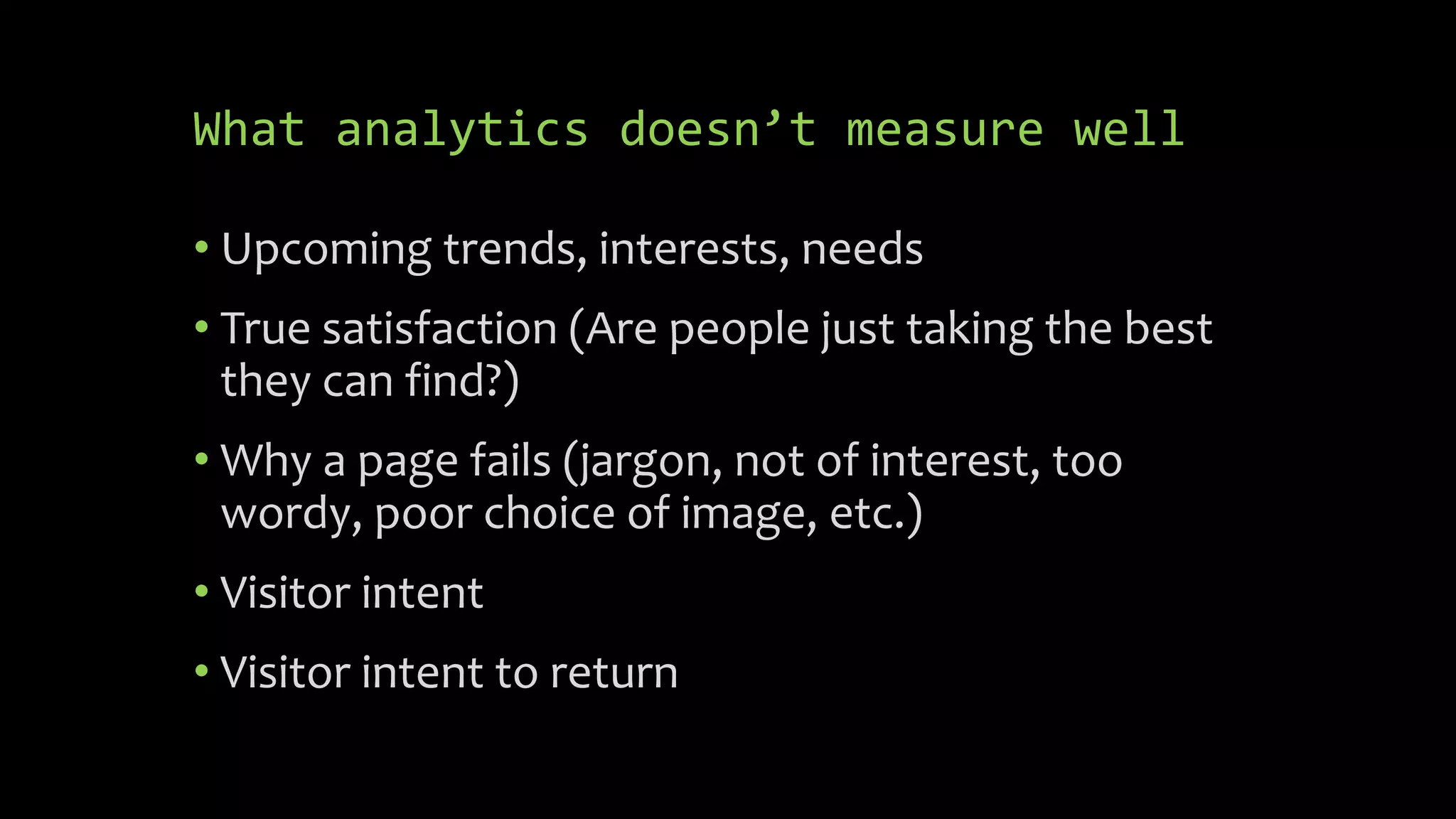 What analytics doesn’t measure well
• Upcoming trends, interests, needs
• True satisfaction (Are people just taking the best
they can find?)
• Why a page fails (jargon, not of interest, too
wordy, poor choice of image, etc.)
• Visitor intent
• Visitor intent to return
 