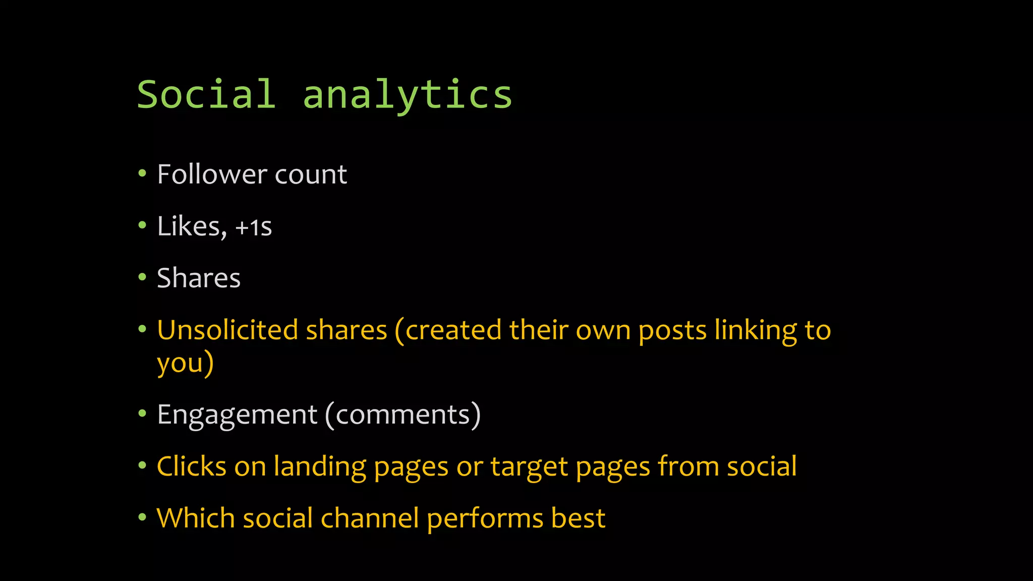 Social analytics
• Follower count
• Likes, +1s
• Shares
• Unsolicited shares (created their own posts linking to
you)
• Engagement (comments)
• Clicks on landing pages or target pages from social
• Which social channel performs best
 