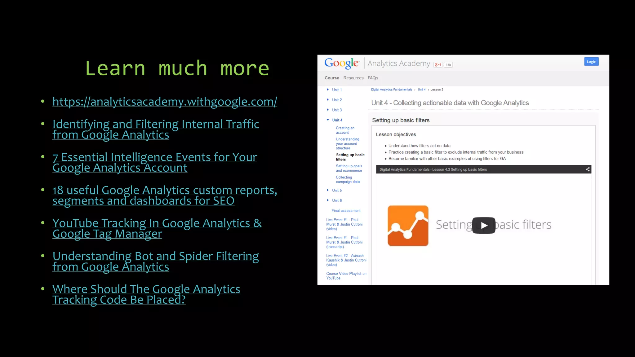 Learn much more
• https://analyticsacademy.withgoogle.com/
• Identifying and Filtering Internal Traffic
from Google Analytics
• 7 Essential Intelligence Events for Your
Google Analytics Account
• 18 useful Google Analytics custom reports,
segments and dashboards for SEO
• YouTube Tracking In Google Analytics &
Google Tag Manager
• Understanding Bot and Spider Filtering
from Google Analytics
• Where Should The Google Analytics
Tracking Code Be Placed?
 