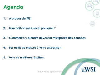 Agenda
1. A propos de WSI
2. Que doit-on mesurer et pourquoi ?
3. Comment s’y prendre devant la multiplicité des données
4. Les outils de mesure à votre disposition
5. Vers de meilleurs résultats
©2014 WSI. All rights reserved.
 
