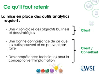 Ce qu’il faut retenir
©2015 WSI. All rights reserved.
La mise en place des outils analytics
requiert :
• Une vision claire des objectifs business
et des stratégies
• Une bonne connaissance de ce que
les outils peuvent et ne peuvent pas
faire
• Des compétences techniques pour la
conception et l’implantation
Client
Client /
Consultant
 